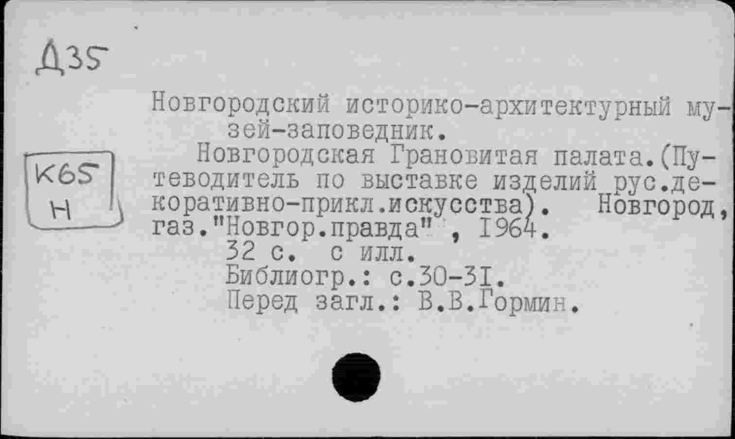 ﻿Новгородский историко-архитектурный музей-заповедник.
Новгородская Грановитая палата.(Путеводитель по выставке изделий рус.де-коративно-прикл.искусства). Новгород, газ.”Новгор.правда” , 1964.
32 с. с илл.
Библиогр.: с.30-31.
Перед загл.: В.В.Гормин.